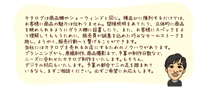 カタログは商品棚やショーウィンドと同じ。横並びに陳列するだけでは、お客様に商品の魅力は伝わりません。間接照明をあてたり、立体的に商品を眺められるようにガラス棚に設置したり、また、お客様にスペックをより理解してもらうために、販売員が誠意を込めた巧みなセールストークを施し、ようやく、販売行動へと繋げることができます。
当社にはカタログを売れるお店にするためのノウハウがあります。プランニングから、原稿制作、商品撮影まで、予算や制作日数など、ニーズに合わせたカタログ制作をいたします。もちろん、デジタル対応もいたします。予算の都合で二の足を踏まれているなら、まずご相談ください。必ずご希望にお応えします。