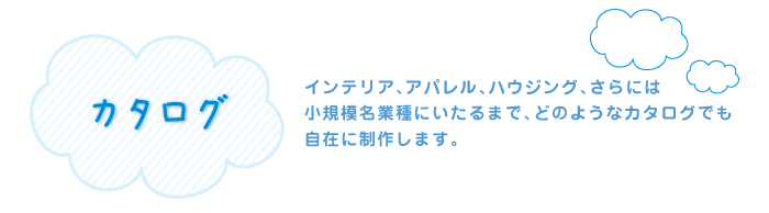 カタログ　インテリア、アパレル、ハウジング、さらには 小規模名業種にいたるまで、どのようなカタログでも 自在に制作します。