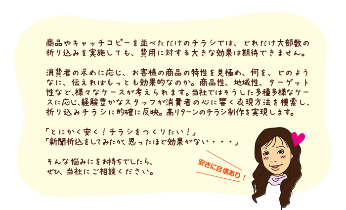 商品やキャッチコピーを並べただけのチラシでは、どれだけ大部数の折り込みを実施しても、費用に対する大きな効果は期待できません。
消費者の求めに応じ、お客様の商品の特性を見極め、何を、どのようなに、伝えればもっとも効果的なのか。商品性、地域性、ターゲット性など、様々なケースが考えられます。当社ではそうした多種多様なケースに応じ、経験豊かなスタッフが消費者の心に響く表現方法を模索し、折り込みチラシに的確に反映。高リターンのチラシ制作を実現します。
「とにかく安く！チラシをつくりたい！」
「新聞折込をしてみたが、思ったほど効果がない・・・」
そんな悩みにをお持ちでしたら、
ぜひ、当社にご相談ください。