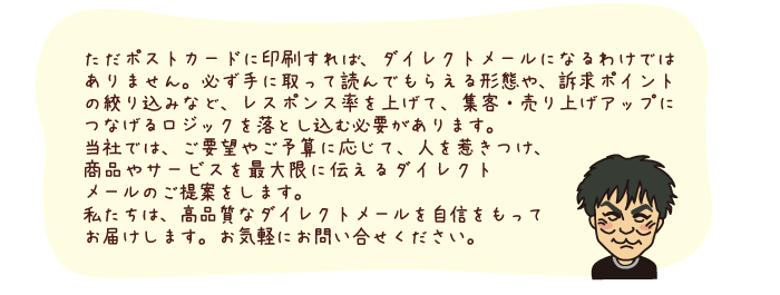 ただポストカードに印刷すれば、ダイレクトメールになるわけではありません。必ず手に取って読んでもらえる形態や、訴求ポイントの絞り込みなど、レスポンス率を上げて、集客・売り上げアップにつなげるロジックを落とし込む必要があります。 当社では、ご要望やご予算に応じて、人を惹きつけ、商品やサービスを最大限に伝えるダイレクトメールのご提案をします。 私たちは、高品質なダイレクトメールを自信をもってお届けします。お気軽にお問い合せください。