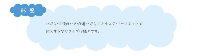 ハガキ・往復はがき・圧着ハガキ／カタログ・リーフレットを 封入するなどタイプは様々です。