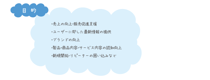 ・売上の向上・販売促進支援 ・ユーザーに即した最新情報の提供 ・ブランドの向上 ・製品・商品内容・サービス内容の認知向上 ・新規開拓・リピーターの囲い込みなど