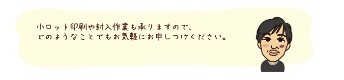 小ロット印刷や封入作業も承りますので、どのようなことでもお気軽にとお申しつけください。