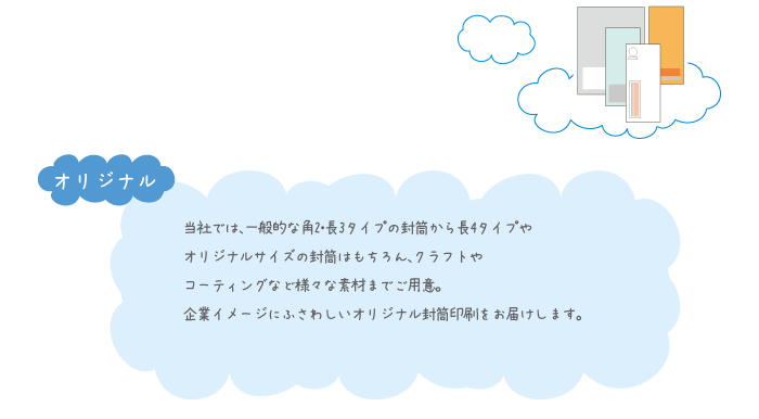 当社では、一般的な角2・長3タイプの封筒から長4タイプや オリジナルサイズの封筒はもちろん、クラフトや コーティングなど様々な素材までご用意。 企業イメージにふさわしいオリジナル封筒印刷をお届けします。