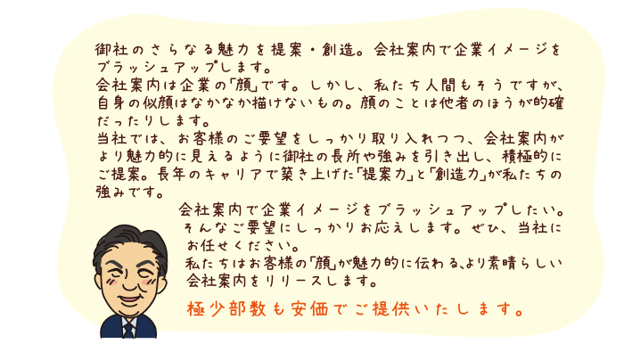 御社のさらなる魅力を提案・創造。会社案内で企業イメージをブラッシュアップします。 会社案内は企業の｢顔｣です。しかし、私たち人間もそうですが、自身の似顔はなかなか描けないもの。顔のことは他者のほうが的確だったりします。 当社では、お客様のご要望をしっかり取り入れつつ、会社案内がより魅力的に見えるように御社の長所や強みを引き出し、積極的にご提案。長年のキャリアで築き上げた｢提案力｣と｢創造力｣が私たちの強みです。 会社案内で企業イメージをブラッシュアップしたい。そんなご要望にしっかりお応えします。ぜひ、当社にお任せください。 私たちはお客様の｢顔｣が魅力的に伝わる、より素晴らしい会社案内をリリースします。